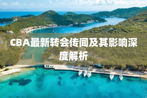 CBA最新轉(zhuǎn)會傳聞及其影響深度解析
