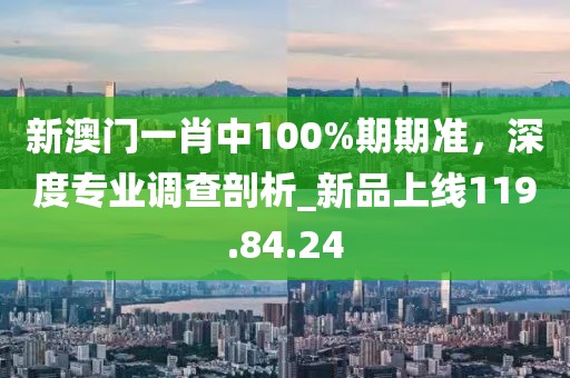 新澳門一肖中100%期期準，深度專業(yè)調(diào)查剖析_新品上線119.84.24