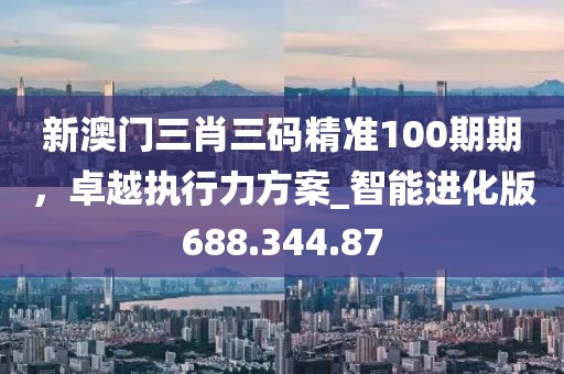 新澳門三肖三碼精準(zhǔn)100期期，卓越執(zhí)行力方案_智能進化版688.344.87