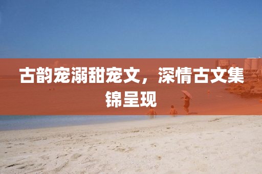 古韻寵溺甜寵文，深情古文集錦呈現(xiàn)