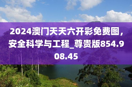 2024澳門(mén)天天六開(kāi)彩免費(fèi)圖，安全科學(xué)與工程_尊貴版854.908.45