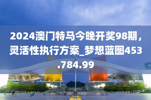 2024澳門(mén)特馬今晚開(kāi)獎(jiǎng)98期，靈活性執(zhí)行方案_夢(mèng)想藍(lán)圖453.784.99