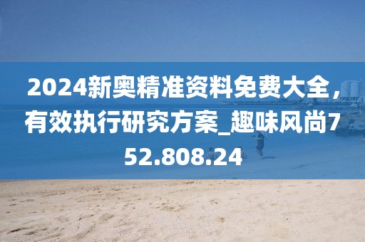 2024新奧精準(zhǔn)資料免費大全，有效執(zhí)行研究方案_趣味風(fēng)尚752.808.24