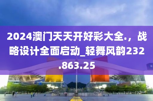 2024澳門天天開好彩大全.，戰(zhàn)略設(shè)計(jì)全面啟動(dòng)_輕舞風(fēng)韻232.863.25