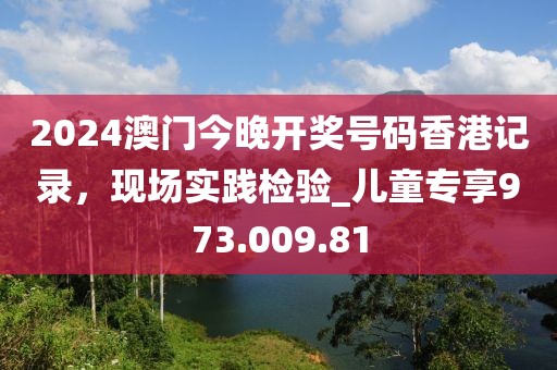 2024澳門今晚開獎號碼香港記錄，現(xiàn)場實(shí)踐檢驗_兒童專享973.009.81