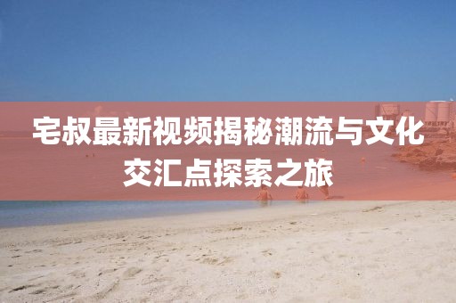 宅叔最新視頻揭秘潮流與文化交匯點(diǎn)探索之旅