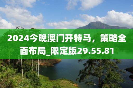 2024今晚澳門開特馬，策略全面布局_限定版29.55.81