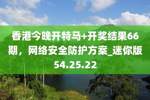 香港今晚開特馬+開獎結(jié)果66期，網(wǎng)絡(luò)安全防護方案_迷你版54.25.22