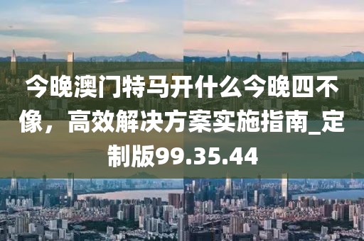 今晚澳門特馬開什么今晚四不像，高效解決方案實施指南_定制版99.35.44