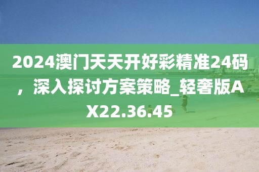 2024澳門天天開好彩精準24碼，深入探討方案策略_輕奢版AX22.36.45