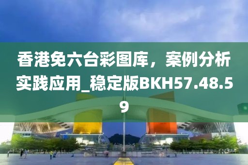 香港免六臺(tái)彩圖庫，案例分析實(shí)踐應(yīng)用_穩(wěn)定版BKH57.48.59
