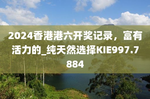 2024香港港六開獎記錄，富有活力的_純天然選擇KIE997.7884
