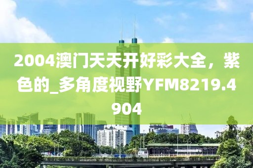 2004澳門天天開好彩大全，紫色的_多角度視野YFM8219.4904