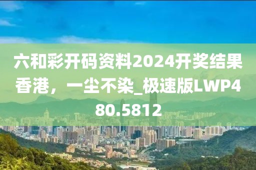 六和彩開(kāi)碼資料2024開(kāi)獎(jiǎng)結(jié)果香港，一塵不染_極速版LWP480.5812