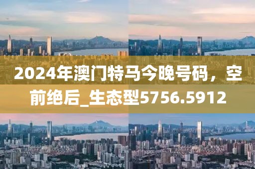 2024年澳門(mén)特馬今晚號(hào)碼，空前絕后_生態(tài)型5756.5912