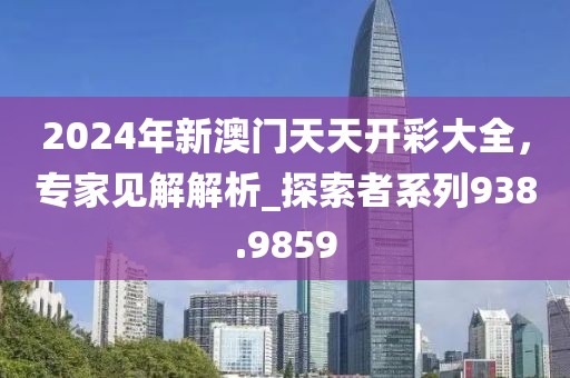 2024年新澳門天天開彩大全，專家見解解析_探索者系列938.9859