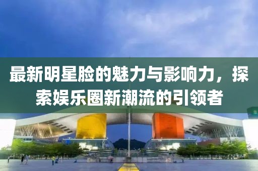 最新明星臉的魅力與影響力，探索娛樂圈新潮流的引領(lǐng)者