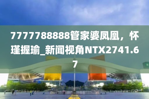 7777788888管家婆鳳凰，懷瑾握瑜_新聞視角NTX2741.67