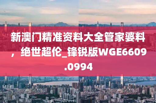 新澳門精準資料大全管家婆料，絕世超倫_鋒銳版WGE6609.0994