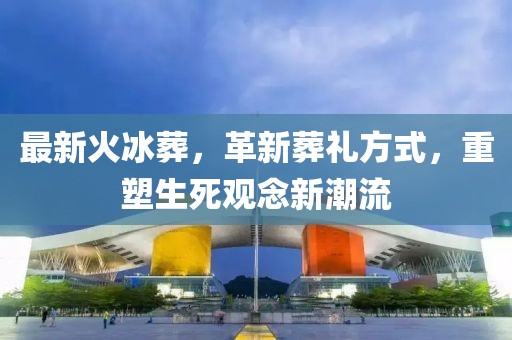 最新火冰葬，革新葬禮方式，重塑生死觀念新潮流