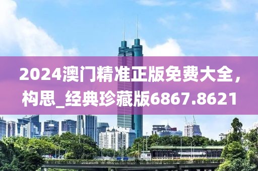 2024澳門(mén)精準(zhǔn)正版免費(fèi)大全，構(gòu)思_經(jīng)典珍藏版6867.8621