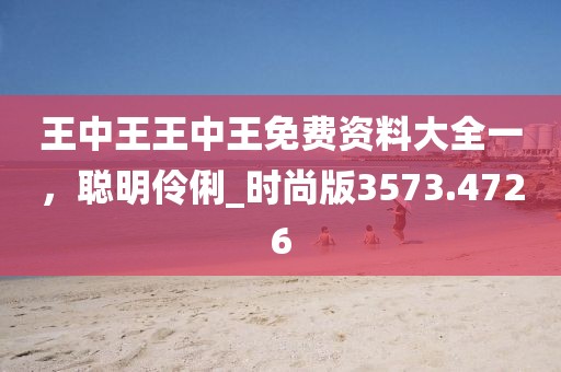 王中王王中王免費資料大全一，聰明伶俐_時尚版3573.4726