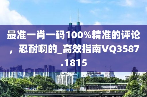 最準(zhǔn)一肖一碼100%精準(zhǔn)的評(píng)論，忍耐啊的_高效指南VQ3587.1815