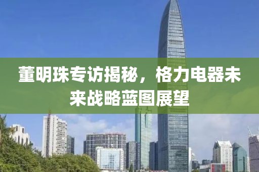 董明珠專訪揭秘，格力電器未來戰(zhàn)略藍(lán)圖展望