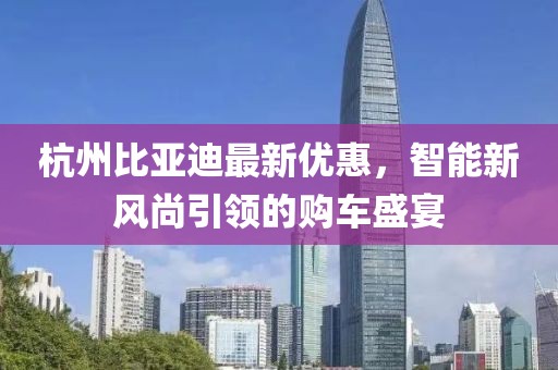 杭州比亞迪最新優(yōu)惠，智能新風尚引領的購車盛宴