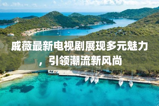 戚薇最新電視劇展現(xiàn)多元魅力，引領(lǐng)潮流新風(fēng)尚