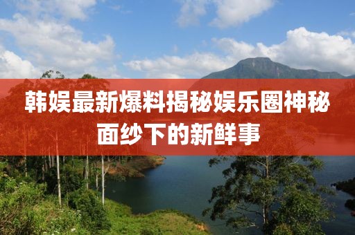 韓娛最新爆料揭秘娛樂圈神秘面紗下的新鮮事
