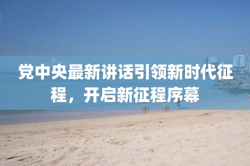 黨中央最新講話引領(lǐng)新時(shí)代征程，開(kāi)啟新征程序幕