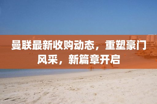曼聯(lián)最新收購(gòu)動(dòng)態(tài)，重塑豪門風(fēng)采，新篇章開(kāi)啟