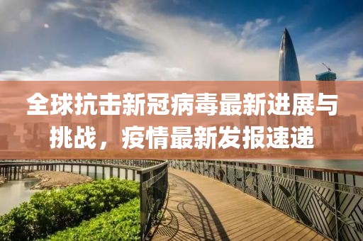 全球抗擊新冠病毒最新進展與挑戰(zhàn)，疫情最新發(fā)報速遞