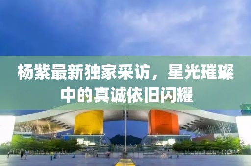 楊紫最新獨家采訪，星光璀璨中的真誠依舊閃耀