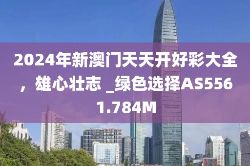 2024年新澳門天天開好彩大全，雄心壯志 _綠色選擇AS5561.784M