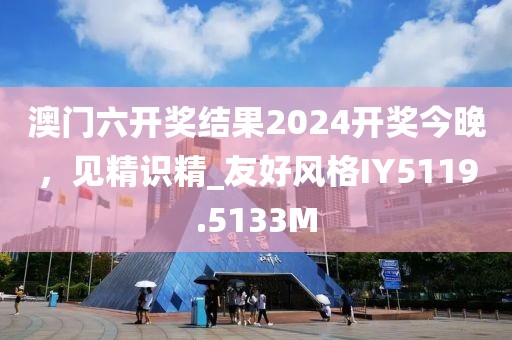 澳門六開獎結(jié)果2024開獎今晚，見精識精_友好風(fēng)格IY5119.5133M