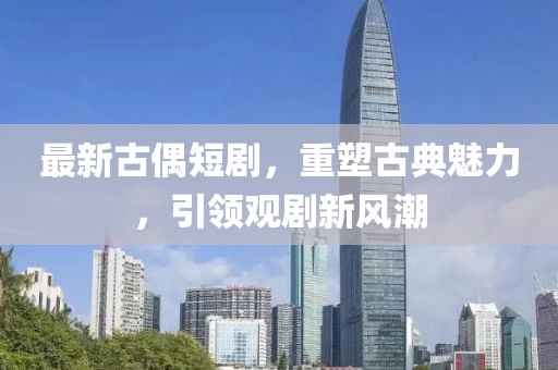 最新古偶短劇，重塑古典魅力，引領觀劇新風潮