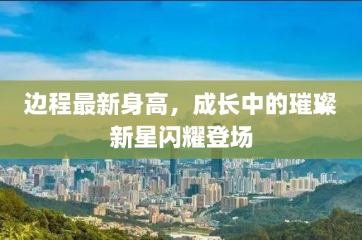 邊程最新身高，成長(zhǎng)中的璀璨新星閃耀登場(chǎng)