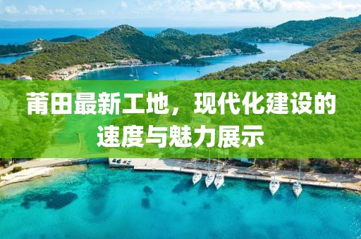 莆田最新工地，現(xiàn)代化建設(shè)的速度與魅力展示