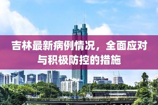 吉林最新病例情況，全面應(yīng)對(duì)與積極防控的措施
